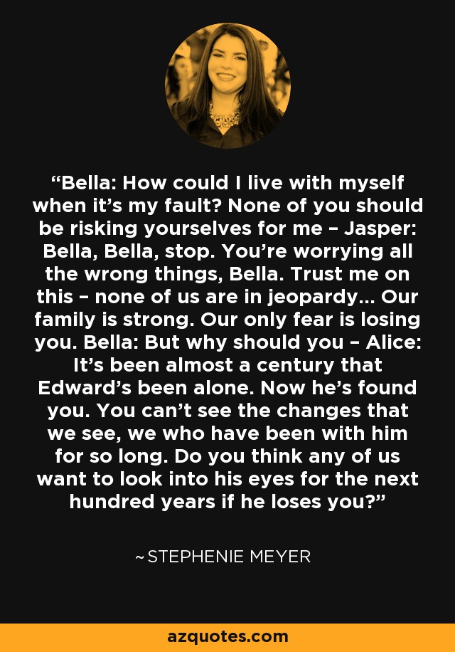 Bella: How could I live with myself when it’s my fault? None of you should be risking yourselves for me – Jasper: Bella, Bella, stop. You’re worrying all the wrong things, Bella. Trust me on this – none of us are in jeopardy… Our family is strong. Our only fear is losing you. Bella: But why should you – Alice: It’s been almost a century that Edward’s been alone. Now he’s found you. You can’t see the changes that we see, we who have been with him for so long. Do you think any of us want to look into his eyes for the next hundred years if he loses you? - Stephenie Meyer
