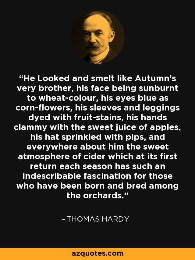 He Looked and smelt like Autumn's very brother, his face being sunburnt to wheat-colour, his eyes blue as corn-flowers, his sleeves and leggings dyed with fruit-stains, his hands clammy with the sweet juice of apples, his hat sprinkled with pips, and everywhere about him the sweet atmosphere of cider which at its first return each season has such an indescribable fascination for those who have been born and bred among the orchards. - Thomas Hardy