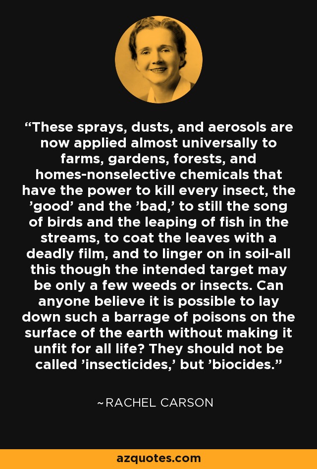 These sprays, dusts, and aerosols are now applied almost universally to farms, gardens, forests, and homes-nonselective chemicals that have the power to kill every insect, the 'good' and the 'bad,' to still the song of birds and the leaping of fish in the streams, to coat the leaves with a deadly film, and to linger on in soil-all this though the intended target may be only a few weeds or insects. Can anyone believe it is possible to lay down such a barrage of poisons on the surface of the earth without making it unfit for all life? They should not be called 'insecticides,' but 'biocides.' - Rachel Carson