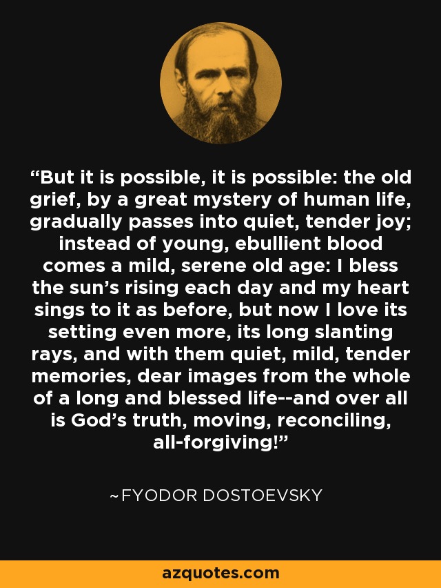 But it is possible, it is possible: the old grief, by a great mystery of human life, gradually passes into quiet, tender joy; instead of young, ebullient blood comes a mild, serene old age: I bless the sun's rising each day and my heart sings to it as before, but now I love its setting even more, its long slanting rays, and with them quiet, mild, tender memories, dear images from the whole of a long and blessed life--and over all is God's truth, moving, reconciling, all-forgiving! - Fyodor Dostoevsky