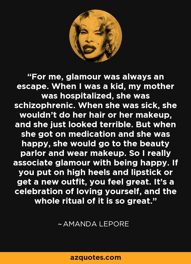 For me, glamour was always an escape. When I was a kid, my mother was hospitalized, she was schizophrenic. When she was sick, she wouldn't do her hair or her makeup, and she just looked terrible. But when she got on medication and she was happy, she would go to the beauty parlor and wear makeup. So I really associate glamour with being happy. If you put on high heels and lipstick or get a new outfit, you feel great. It's a celebration of loving yourself, and the whole ritual of it is so great. - Amanda Lepore