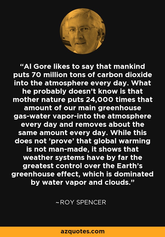 Al Gore likes to say that mankind puts 70 million tons of carbon dioxide into the atmosphere every day. What he probably doesn't know is that mother nature puts 24,000 times that amount of our main greenhouse gas-water vapor-into the atmosphere every day and removes about the same amount every day. While this does not 'prove' that global warming is not man-made, it shows that weather systems have by far the greatest control over the Earth's greenhouse effect, which is dominated by water vapor and clouds. - Roy Spencer