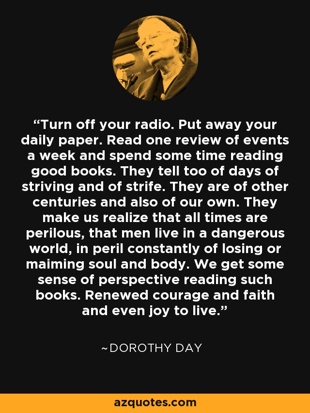 Turn off your radio. Put away your daily paper. Read one review of events a week and spend some time reading good books. They tell too of days of striving and of strife. They are of other centuries and also of our own. They make us realize that all times are perilous, that men live in a dangerous world, in peril constantly of losing or maiming soul and body. We get some sense of perspective reading such books. Renewed courage and faith and even joy to live. - Dorothy Day