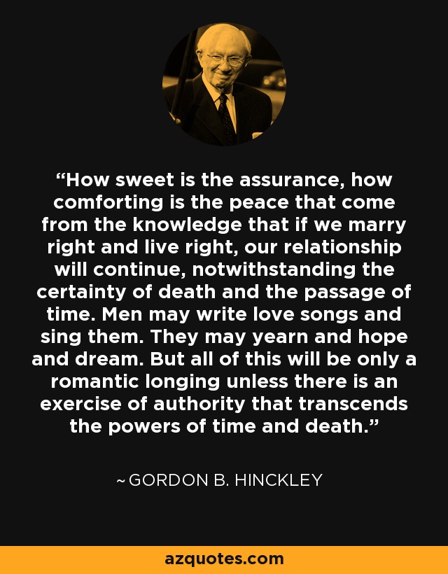 How sweet is the assurance, how comforting is the peace that come from the knowledge that if we marry right and live right, our relationship will continue, notwithstanding the certainty of death and the passage of time. Men may write love songs and sing them. They may yearn and hope and dream. But all of this will be only a romantic longing unless there is an exercise of authority that transcends the powers of time and death. - Gordon B. Hinckley