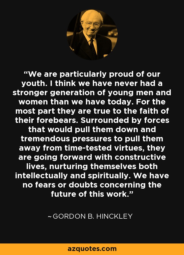 We are particularly proud of our youth. I think we have never had a stronger generation of young men and women than we have today. For the most part they are true to the faith of their forebears. Surrounded by forces that would pull them down and tremendous pressures to pull them away from time-tested virtues, they are going forward with constructive lives, nurturing themselves both intellectually and spiritually. We have no fears or doubts concerning the future of this work. - Gordon B. Hinckley