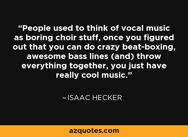 People used to think of vocal music as boring choir stuff, once you figured out that you can do crazy beat-boxing, awesome bass lines (and) throw everything together, you just have really cool music. - Isaac Hecker