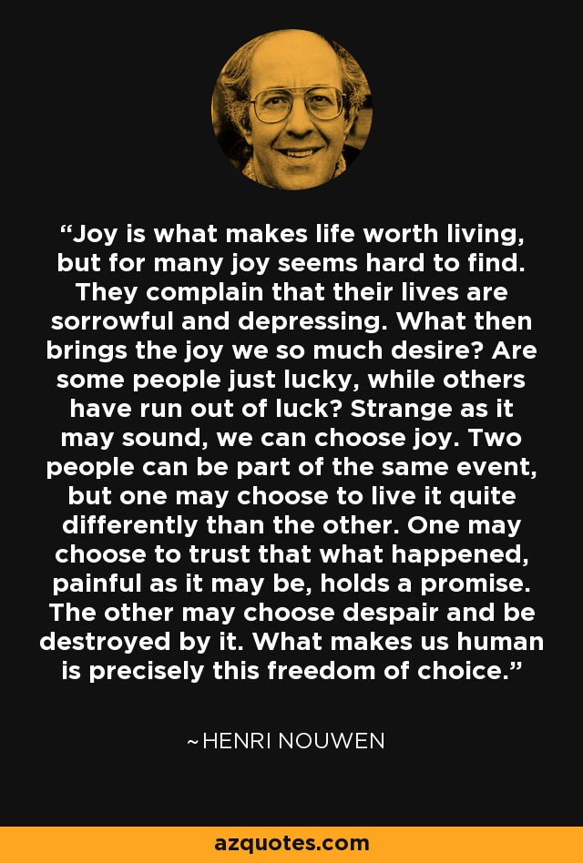 Joy is what makes life worth living, but for many joy seems hard to find. They complain that their lives are sorrowful and depressing. What then brings the joy we so much desire? Are some people just lucky, while others have run out of luck? Strange as it may sound, we can choose joy. Two people can be part of the same event, but one may choose to live it quite differently than the other. One may choose to trust that what happened, painful as it may be, holds a promise. The other may choose despair and be destroyed by it. What makes us human is precisely this freedom of choice. - Henri Nouwen