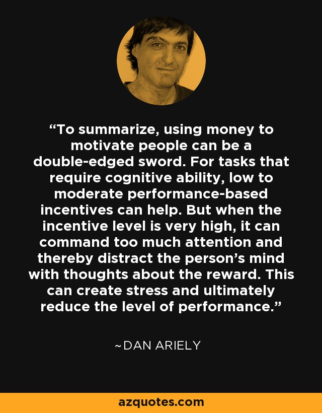 To summarize, using money to motivate people can be a double-edged sword. For tasks that require cognitive ability, low to moderate performance-based incentives can help. But when the incentive level is very high, it can command too much attention and thereby distract the person’s mind with thoughts about the reward. This can create stress and ultimately reduce the level of performance. - Dan Ariely
