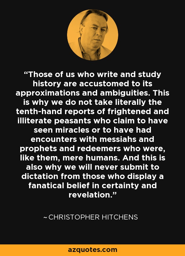 Those of us who write and study history are accustomed to its approximations and ambiguities. This is why we do not take literally the tenth-hand reports of frightened and illiterate peasants who claim to have seen miracles or to have had encounters with messiahs and prophets and redeemers who were, like them, mere humans. And this is also why we will never submit to dictation from those who display a fanatical belief in certainty and revelation. - Christopher Hitchens