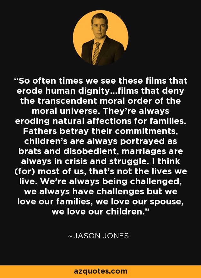 So often times we see these films that erode human dignity...films that deny the transcendent moral order of the moral universe. They're always eroding natural affections for families. Fathers betray their commitments, children's are always portrayed as brats and disobedient, marriages are always in crisis and struggle. I think (for) most of us, that's not the lives we live. We're always being challenged, we always have challenges but we love our families, we love our spouse, we love our children. - Jason Jones