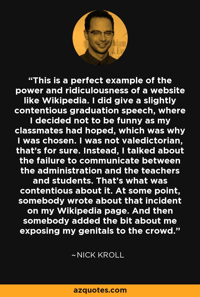 This is a perfect example of the power and ridiculousness of a website like Wikipedia. I did give a slightly contentious graduation speech, where I decided not to be funny as my classmates had hoped, which was why I was chosen. I was not valedictorian, that's for sure. Instead, I talked about the failure to communicate between the administration and the teachers and students. That's what was contentious about it. At some point, somebody wrote about that incident on my Wikipedia page. And then somebody added the bit about me exposing my genitals to the crowd. - Nick Kroll