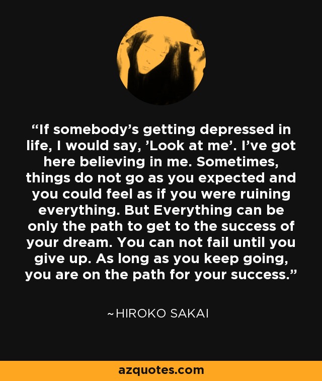 If somebody's getting depressed in life, I would say, 'Look at me'. I've got here believing in me. Sometimes, things do not go as you expected and you could feel as if you were ruining everything. But Everything can be only the path to get to the success of your dream. You can not fail until you give up. As long as you keep going, you are on the path for your success. - Hiroko Sakai