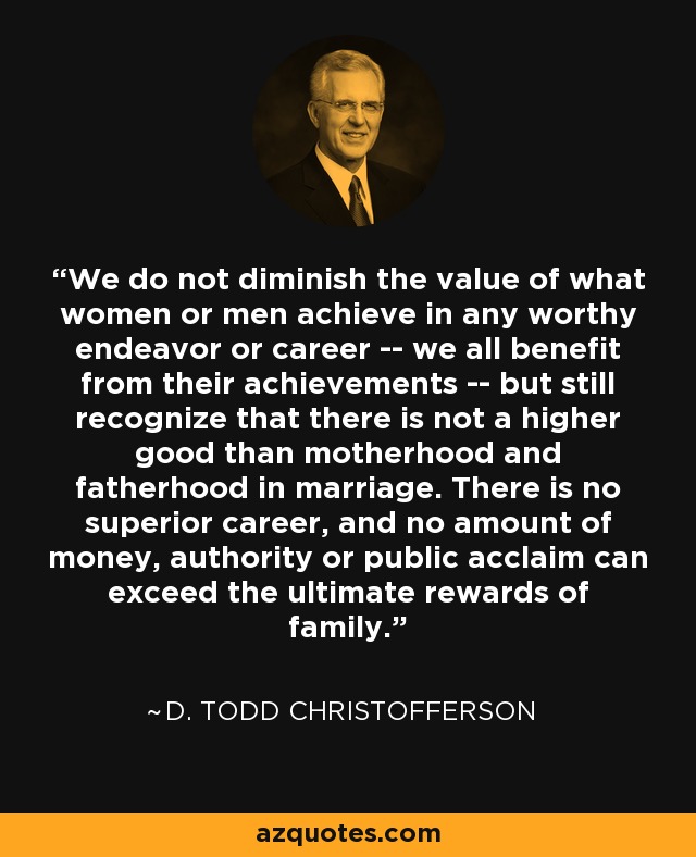 We do not diminish the value of what women or men achieve in any worthy endeavor or career -- we all benefit from their achievements -- but still recognize that there is not a higher good than motherhood and fatherhood in marriage. There is no superior career, and no amount of money, authority or public acclaim can exceed the ultimate rewards of family. - D. Todd Christofferson