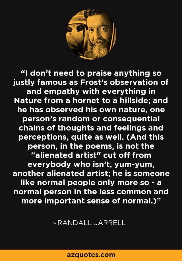 I don't need to praise anything so justly famous as Frost's observation of and empathy with everything in Nature from a hornet to a hillside; and he has observed his own nature, one person's random or consequential chains of thoughts and feelings and perceptions, quite as well. (And this person, in the poems, is not the 