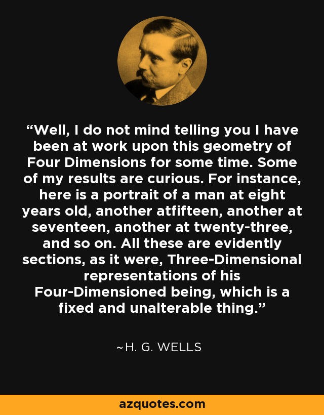 Well, I do not mind telling you I have been at work upon this geometry of Four Dimensions for some time. Some of my results are curious. For instance, here is a portrait of a man at eight years old, another atfifteen, another at seventeen, another at twenty-three, and so on. All these are evidently sections, as it were, Three-Dimensional representations of his Four-Dimensioned being, which is a fixed and unalterable thing. - H. G. Wells