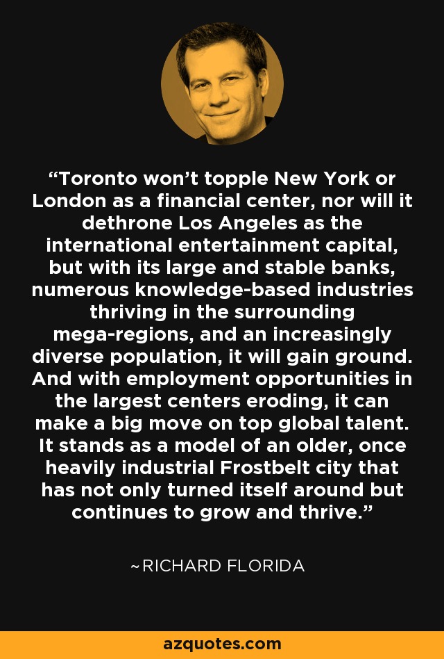 Toronto won't topple New York or London as a financial center, nor will it dethrone Los Angeles as the international entertainment capital, but with its large and stable banks, numerous knowledge-based industries thriving in the surrounding mega-regions, and an increasingly diverse population, it will gain ground. And with employment opportunities in the largest centers eroding, it can make a big move on top global talent. It stands as a model of an older, once heavily industrial Frostbelt city that has not only turned itself around but continues to grow and thrive. - Richard Florida