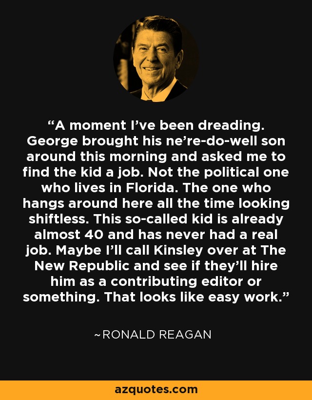 A moment I've been dreading. George brought his ne're-do-well son around this morning and asked me to find the kid a job. Not the political one who lives in Florida. The one who hangs around here all the time looking shiftless. This so-called kid is already almost 40 and has never had a real job. Maybe I'll call Kinsley over at The New Republic and see if they'll hire him as a contributing editor or something. That looks like easy work. - Ronald Reagan