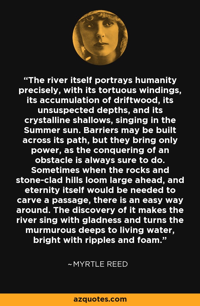 The river itself portrays humanity precisely, with its tortuous windings, its accumulation of driftwood, its unsuspected depths, and its crystalline shallows, singing in the Summer sun. Barriers may be built across its path, but they bring only power, as the conquering of an obstacle is always sure to do. Sometimes when the rocks and stone-clad hills loom large ahead, and eternity itself would be needed to carve a passage, there is an easy way around. The discovery of it makes the river sing with gladness and turns the murmurous deeps to living water, bright with ripples and foam. - Myrtle Reed