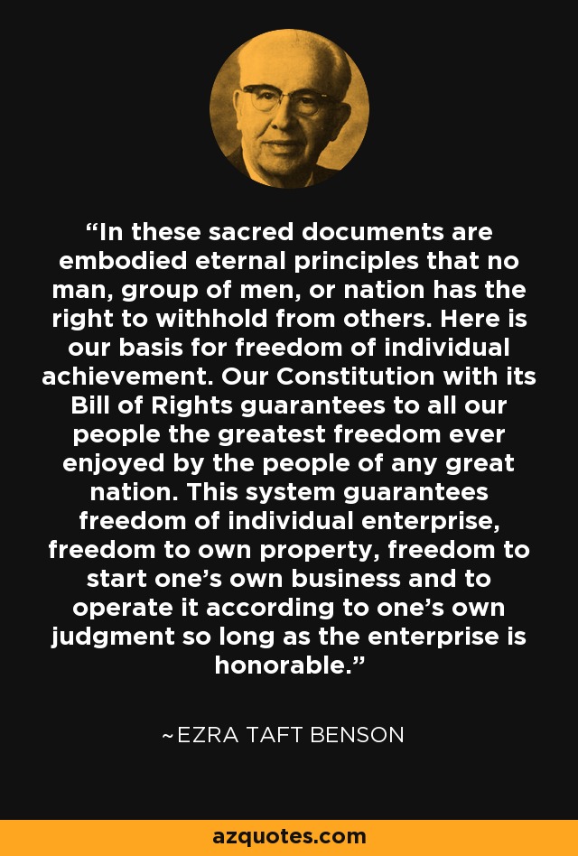 In these sacred documents are embodied eternal principles that no man, group of men, or nation has the right to withhold from others. Here is our basis for freedom of individual achievement. Our Constitution with its Bill of Rights guarantees to all our people the greatest freedom ever enjoyed by the people of any great nation. This system guarantees freedom of individual enterprise, freedom to own property, freedom to start one's own business and to operate it according to one's own judgment so long as the enterprise is honorable. - Ezra Taft Benson