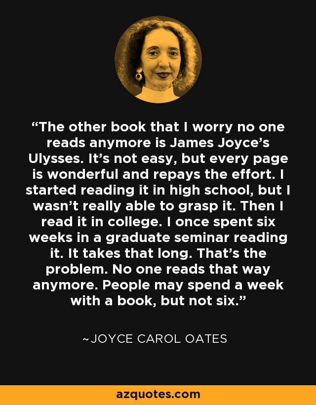 The other book that I worry no one reads anymore is James Joyce's Ulysses. It's not easy, but every page is wonderful and repays the effort. I started reading it in high school, but I wasn't really able to grasp it. Then I read it in college. I once spent six weeks in a graduate seminar reading it. It takes that long. That's the problem. No one reads that way anymore. People may spend a week with a book, but not six. - Joyce Carol Oates