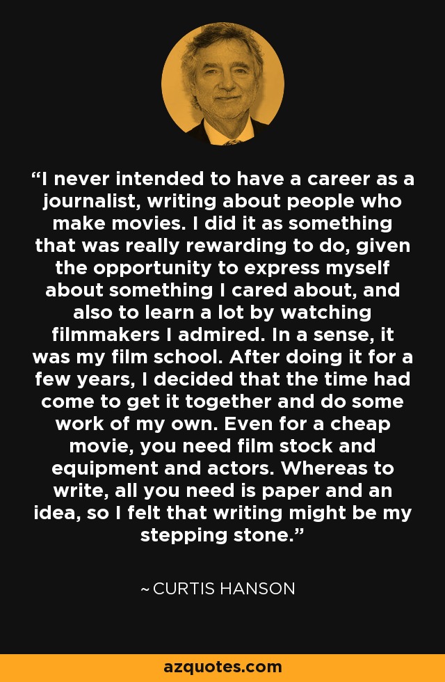 I never intended to have a career as a journalist, writing about people who make movies. I did it as something that was really rewarding to do, given the opportunity to express myself about something I cared about, and also to learn a lot by watching filmmakers I admired. In a sense, it was my film school. After doing it for a few years, I decided that the time had come to get it together and do some work of my own. Even for a cheap movie, you need film stock and equipment and actors. Whereas to write, all you need is paper and an idea, so I felt that writing might be my stepping stone. - Curtis Hanson