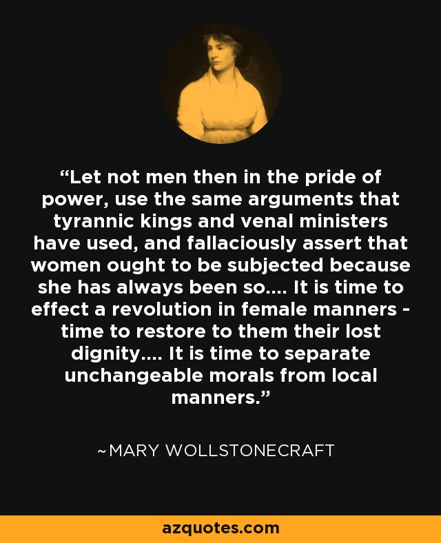 Let not men then in the pride of power, use the same arguments that tyrannic kings and venal ministers have used, and fallaciously assert that women ought to be subjected because she has always been so.... It is time to effect a revolution in female manners - time to restore to them their lost dignity.... It is time to separate unchangeable morals from local manners. - Mary Wollstonecraft
