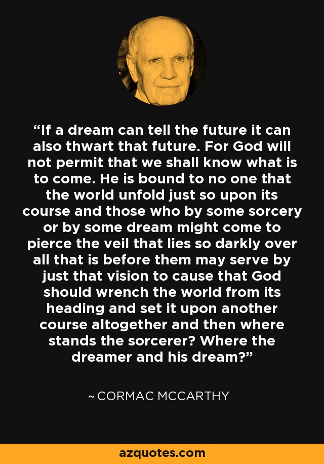 If a dream can tell the future it can also thwart that future. For God will not permit that we shall know what is to come. He is bound to no one that the world unfold just so upon its course and those who by some sorcery or by some dream might come to pierce the veil that lies so darkly over all that is before them may serve by just that vision to cause that God should wrench the world from its heading and set it upon another course altogether and then where stands the sorcerer? Where the dreamer and his dream? - Cormac McCarthy