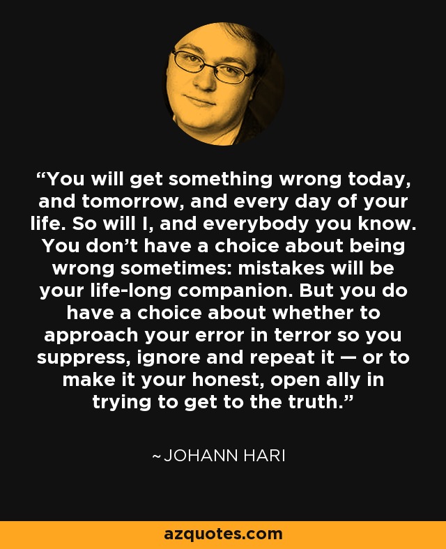 You will get something wrong today, and tomorrow, and every day of your life. So will I, and everybody you know. You don’t have a choice about being wrong sometimes: mistakes will be your life-long companion. But you do have a choice about whether to approach your error in terror so you suppress, ignore and repeat it — or to make it your honest, open ally in trying to get to the truth. - Johann Hari