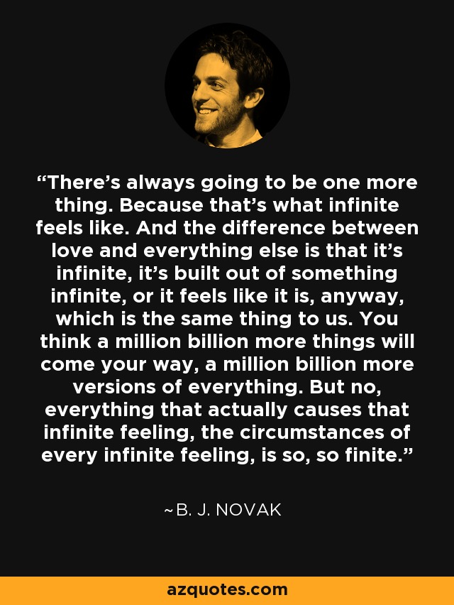 There's always going to be one more thing. Because that's what infinite feels like. And the difference between love and everything else is that it's infinite, it's built out of something infinite, or it feels like it is, anyway, which is the same thing to us. You think a million billion more things will come your way, a million billion more versions of everything. But no, everything that actually causes that infinite feeling, the circumstances of every infinite feeling, is so, so finite. - B. J. Novak