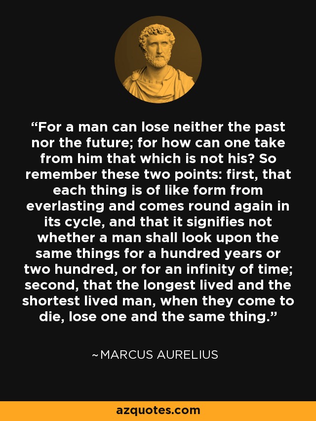 For a man can lose neither the past nor the future; for how can one take from him that which is not his? So remember these two points: first, that each thing is of like form from everlasting and comes round again in its cycle, and that it signifies not whether a man shall look upon the same things for a hundred years or two hundred, or for an infinity of time; second, that the longest lived and the shortest lived man, when they come to die, lose one and the same thing. - Marcus Aurelius