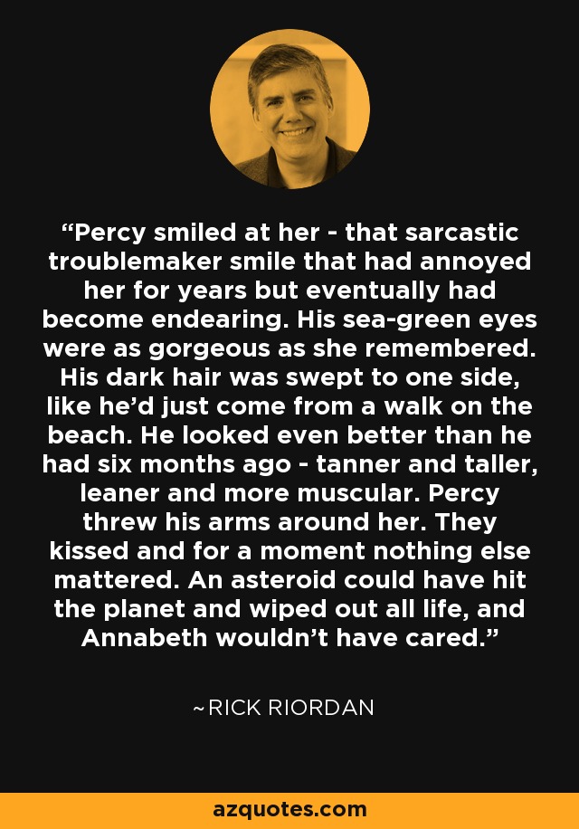 Percy smiled at her - that sarcastic troublemaker smile that had annoyed her for years but eventually had become endearing. His sea-green eyes were as gorgeous as she remembered. His dark hair was swept to one side, like he'd just come from a walk on the beach. He looked even better than he had six months ago - tanner and taller, leaner and more muscular. Percy threw his arms around her. They kissed and for a moment nothing else mattered. An asteroid could have hit the planet and wiped out all life, and Annabeth wouldn't have cared. - Rick Riordan