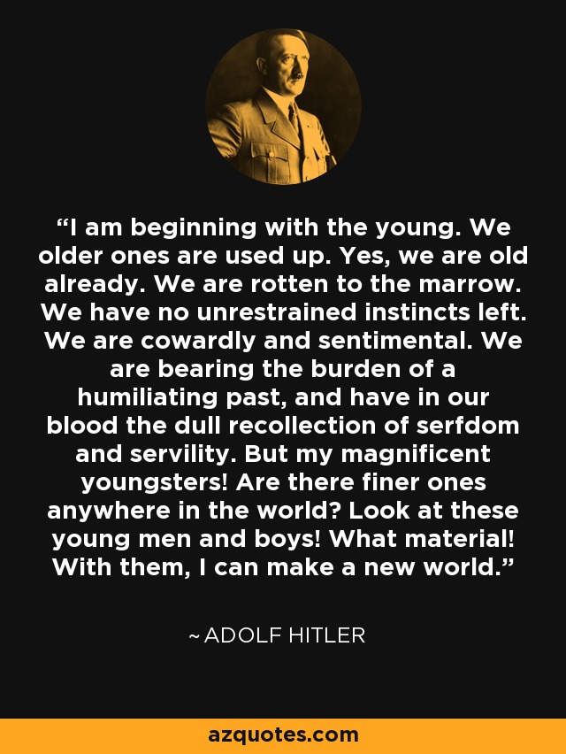 I am beginning with the young. We older ones are used up. Yes, we are old already. We are rotten to the marrow. We have no unrestrained instincts left. We are cowardly and sentimental. We are bearing the burden of a humiliating past, and have in our blood the dull recollection of serfdom and servility. But my magnificent youngsters! Are there finer ones anywhere in the world? Look at these young men and boys! What material! With them, I can make a new world. - Adolf Hitler