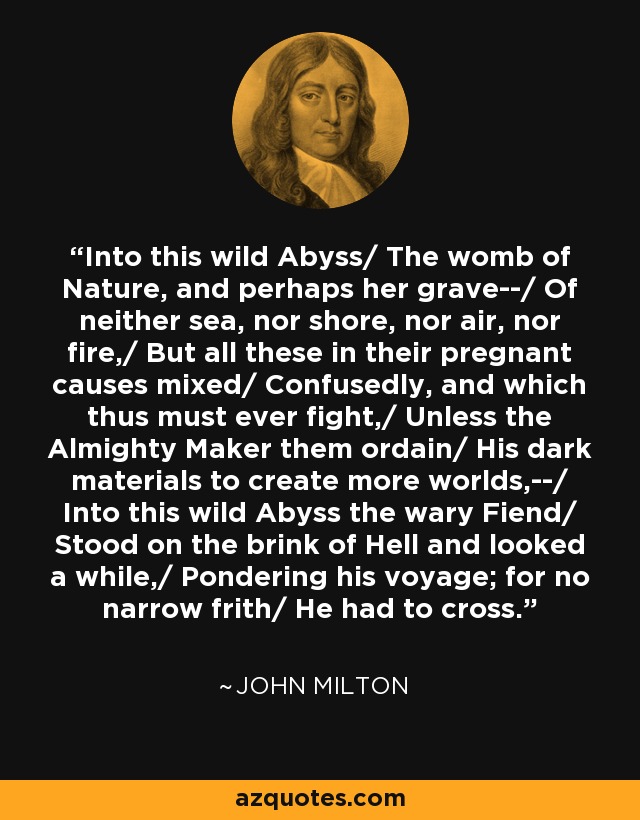 Into this wild Abyss/ The womb of Nature, and perhaps her grave--/ Of neither sea, nor shore, nor air, nor fire,/ But all these in their pregnant causes mixed/ Confusedly, and which thus must ever fight,/ Unless the Almighty Maker them ordain/ His dark materials to create more worlds,--/ Into this wild Abyss the wary Fiend/ Stood on the brink of Hell and looked a while,/ Pondering his voyage; for no narrow frith/ He had to cross. - John Milton