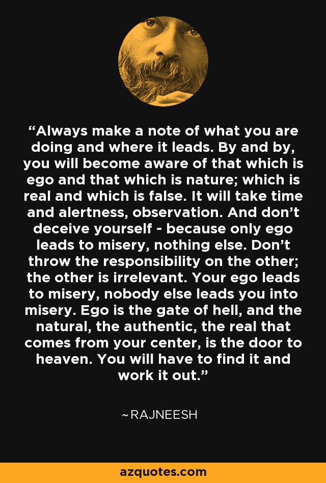 Always make a note of what you are doing and where it leads. By and by, you will become aware of that which is ego and that which is nature; which is real and which is false. It will take time and alertness, observation. And don't deceive yourself - because only ego leads to misery, nothing else. Don't throw the responsibility on the other; the other is irrelevant. Your ego leads to misery, nobody else leads you into misery. Ego is the gate of hell, and the natural, the authentic, the real that comes from your center, is the door to heaven. You will have to find it and work it out. - Rajneesh