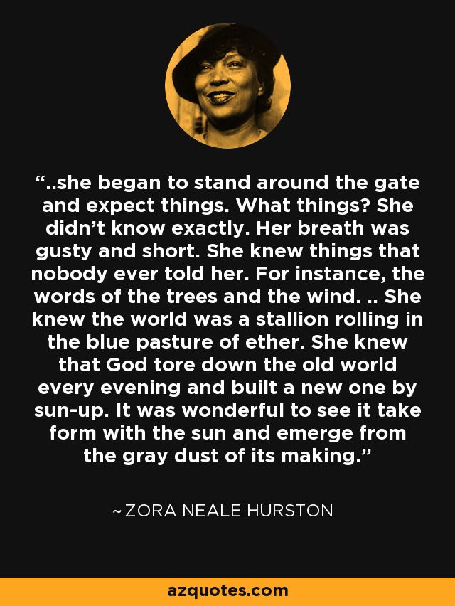 ..she began to stand around the gate and expect things. What things? She didn't know exactly. Her breath was gusty and short. She knew things that nobody ever told her. For instance, the words of the trees and the wind. .. She knew the world was a stallion rolling in the blue pasture of ether. She knew that God tore down the old world every evening and built a new one by sun-up. It was wonderful to see it take form with the sun and emerge from the gray dust of its making. - Zora Neale Hurston