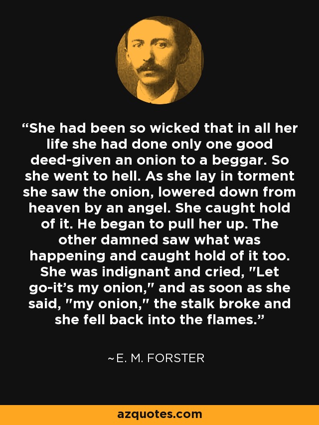 She had been so wicked that in all her life she had done only one good deed-given an onion to a beggar. So she went to hell. As she lay in torment she saw the onion, lowered down from heaven by an angel. She caught hold of it. He began to pull her up. The other damned saw what was happening and caught hold of it too. She was indignant and cried, 