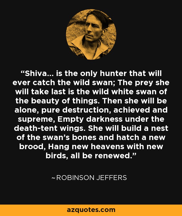 Shiva... is the only hunter that will ever catch the wild swan; The prey she will take last is the wild white swan of the beauty of things. Then she will be alone, pure destruction, achieved and supreme, Empty darkness under the death-tent wings. She will build a nest of the swan's bones and hatch a new brood, Hang new heavens with new birds, all be renewed. - Robinson Jeffers