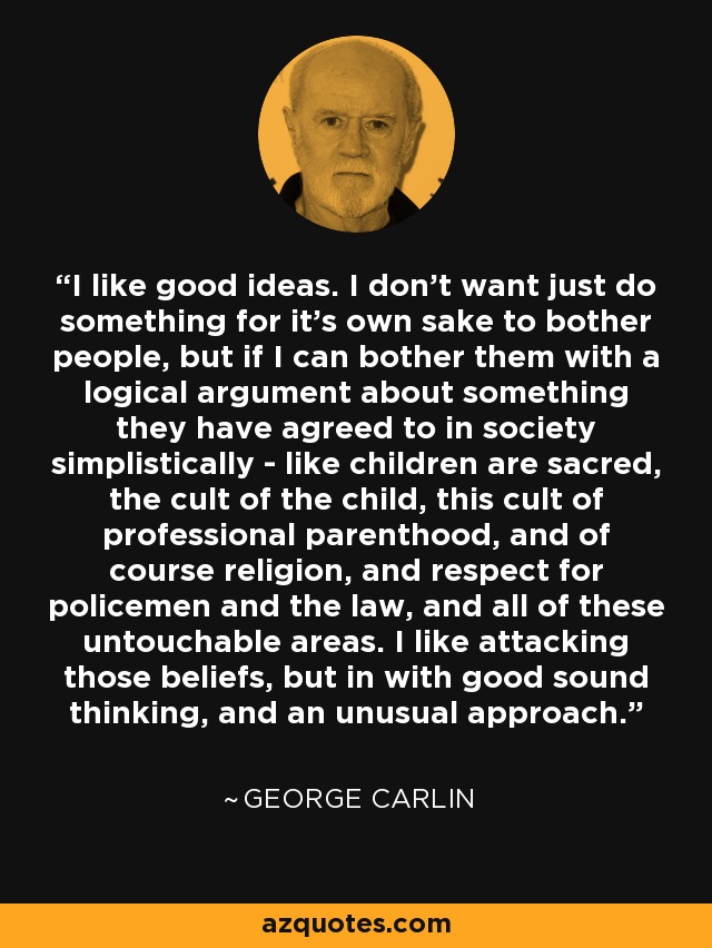 I like good ideas. I don't want just do something for it's own sake to bother people, but if I can bother them with a logical argument about something they have agreed to in society simplistically - like children are sacred, the cult of the child, this cult of professional parenthood, and of course religion, and respect for policemen and the law, and all of these untouchable areas. I like attacking those beliefs, but in with good sound thinking, and an unusual approach. - George Carlin