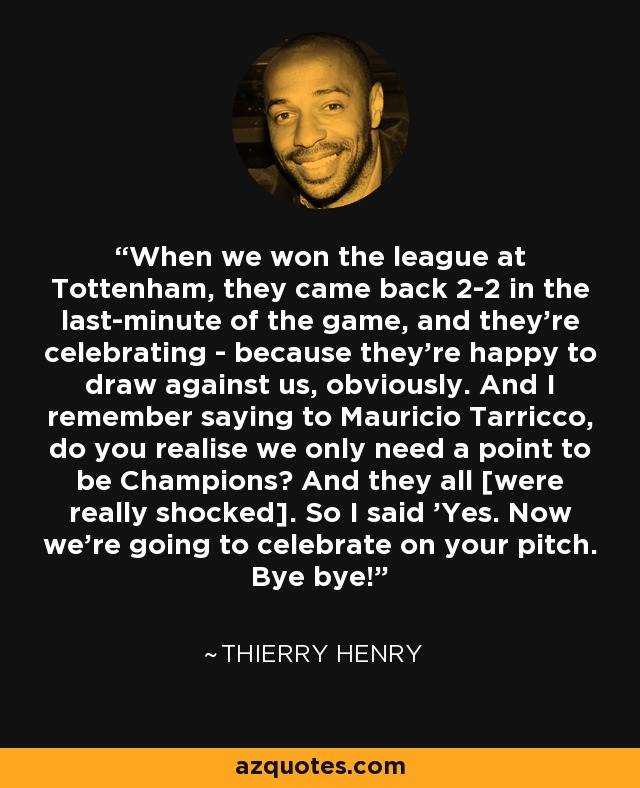 When we won the league at Tottenham, they came back 2-2 in the last-minute of the game, and they're celebrating - because they're happy to draw against us, obviously. And I remember saying to Mauricio Tarricco, do you realise we only need a point to be Champions? And they all [were really shocked]. So I said 'Yes. Now we're going to celebrate on your pitch. Bye bye!' - Thierry Henry