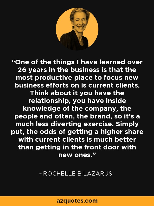 One of the things I have learned over 26 years in the business is that the most productive place to focus new business efforts on is current clients. Think about it you have the relationship, you have inside knowledge of the company, the people and often, the brand, so it's a much less diverting exercise. Simply put, the odds of getting a higher share with current clients is much better than getting in the front door with new ones. - Rochelle B Lazarus