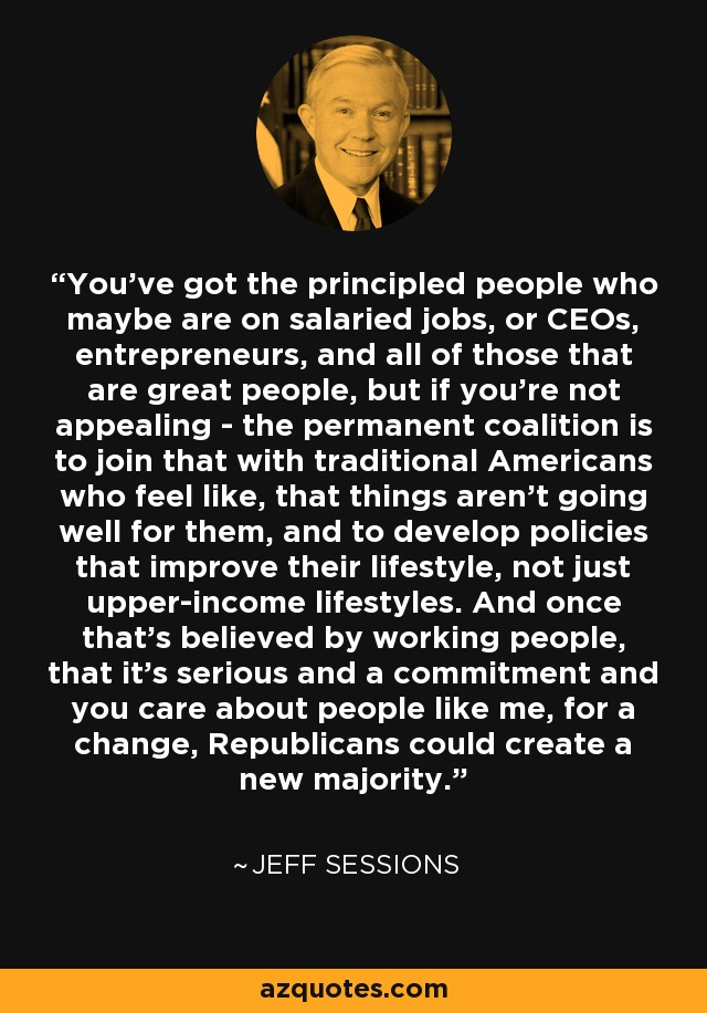 You've got the principled people who maybe are on salaried jobs, or CEOs, entrepreneurs, and all of those that are great people, but if you're not appealing - the permanent coalition is to join that with traditional Americans who feel like, that things aren't going well for them, and to develop policies that improve their lifestyle, not just upper-income lifestyles. And once that's believed by working people, that it's serious and a commitment and you care about people like me, for a change, Republicans could create a new majority. - Jeff Sessions