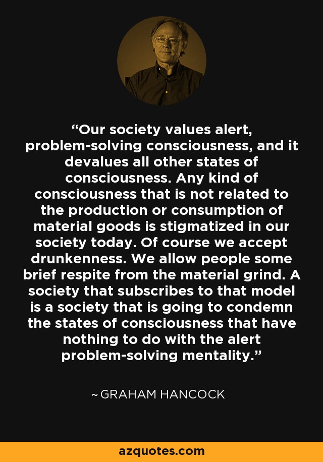 Our society values alert, problem-solving consciousness, and it devalues all other states of consciousness. Any kind of consciousness that is not related to the production or consumption of material goods is stigmatized in our society today. Of course we accept drunkenness. We allow people some brief respite from the material grind. A society that subscribes to that model is a society that is going to condemn the states of consciousness that have nothing to do with the alert problem-solving mentality. - Graham Hancock