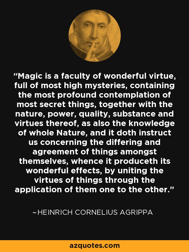 Magic is a faculty of wonderful virtue, full of most high mysteries, containing the most profound contemplation of most secret things, together with the nature, power, quality, substance and virtues thereof, as also the knowledge of whole Nature, and it doth instruct us concerning the differing and agreement of things amongst themselves, whence it produceth its wonderful effects, by uniting the virtues of things through the application of them one to the other. - Heinrich Cornelius Agrippa