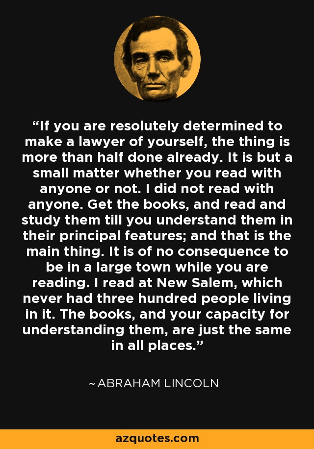 If you are resolutely determined to make a lawyer of yourself, the thing is more than half done already. It is but a small matter whether you read with anyone or not. I did not read with anyone. Get the books, and read and study them till you understand them in their principal features; and that is the main thing. It is of no consequence to be in a large town while you are reading. I read at New Salem, which never had three hundred people living in it. The books, and your capacity for understanding them, are just the same in all places. - Abraham Lincoln