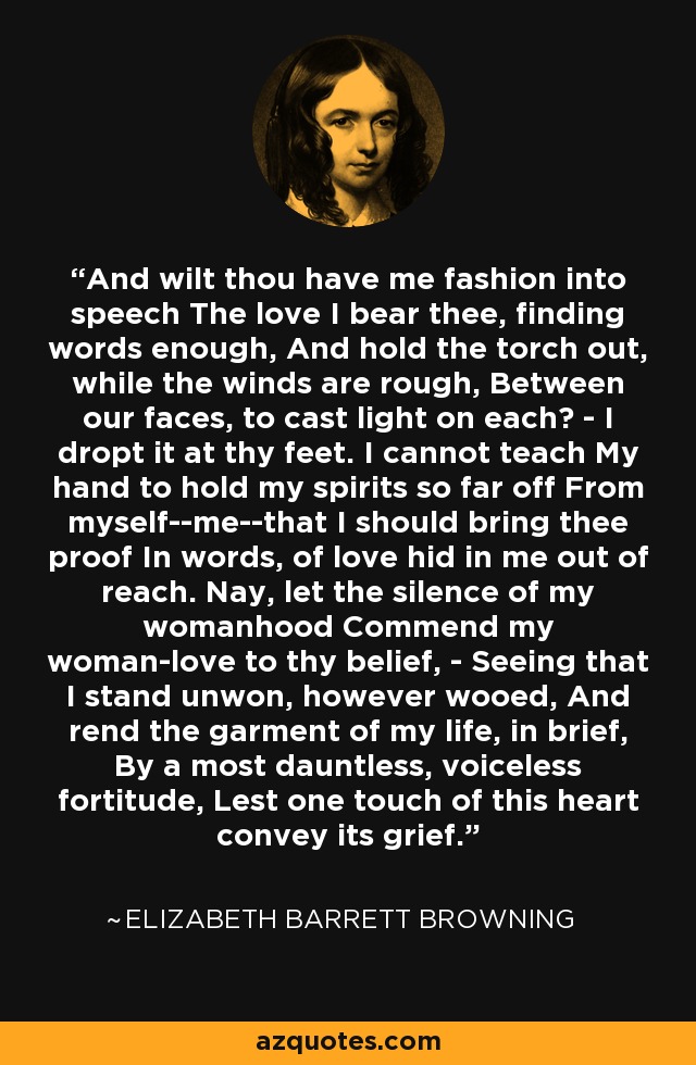 And wilt thou have me fashion into speech The love I bear thee, finding words enough, And hold the torch out, while the winds are rough, Between our faces, to cast light on each? - I dropt it at thy feet. I cannot teach My hand to hold my spirits so far off From myself--me--that I should bring thee proof In words, of love hid in me out of reach. Nay, let the silence of my womanhood Commend my woman-love to thy belief, - Seeing that I stand unwon, however wooed, And rend the garment of my life, in brief, By a most dauntless, voiceless fortitude, Lest one touch of this heart convey its grief. - Elizabeth Barrett Browning