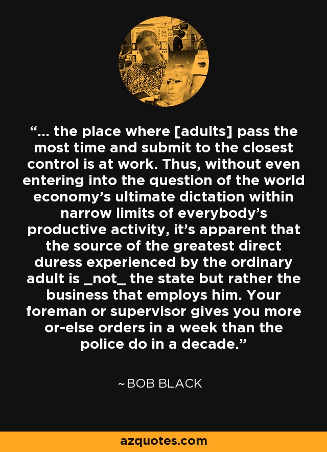 ... the place where [adults] pass the most time and submit to the closest control is at work. Thus, without even entering into the question of the world economy's ultimate dictation within narrow limits of everybody's productive activity, it's apparent that the source of the greatest direct duress experienced by the ordinary adult is _not_ the state but rather the business that employs him. Your foreman or supervisor gives you more or-else orders in a week than the police do in a decade. - Bob Black