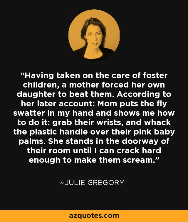 Having taken on the care of foster children, a mother forced her own daughter to beat them. According to her later account: Mom puts the fly swatter in my hand and shows me how to do it: grab their wrists, and whack the plastic handle over their pink baby palms. She stands in the doorway of their room until I can crack hard enough to make them scream. - Julie Gregory