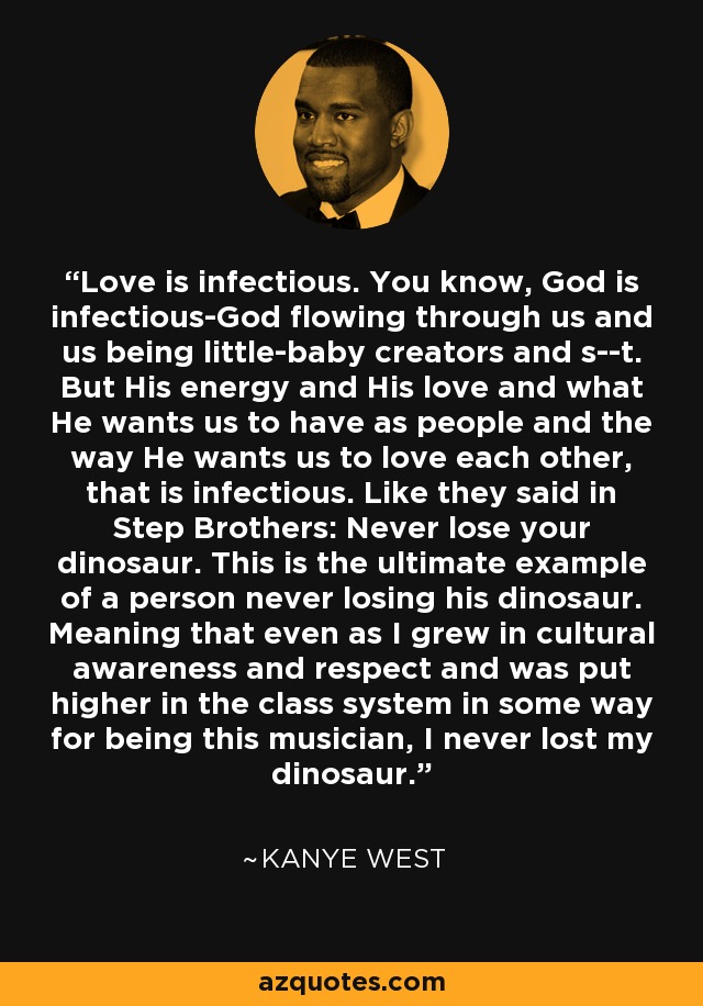 Love is infectious. You know, God is infectious-God flowing through us and us being little-baby creators and s--t. But His energy and His love and what He wants us to have as people and the way He wants us to love each other, that is infectious. Like they said in Step Brothers: Never lose your dinosaur. This is the ultimate example of a person never losing his dinosaur. Meaning that even as I grew in cultural awareness and respect and was put higher in the class system in some way for being this musician, I never lost my dinosaur. - Kanye West