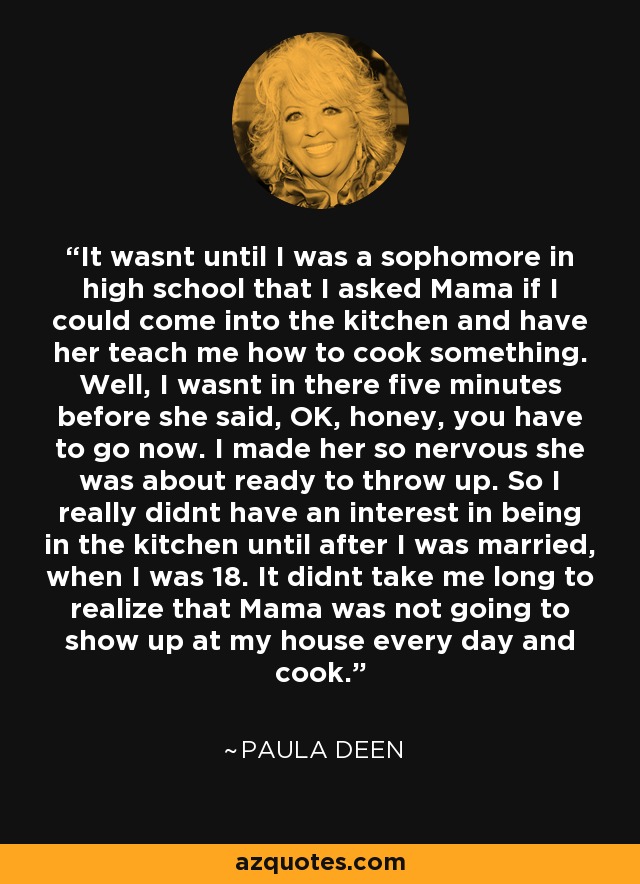 It wasnt until I was a sophomore in high school that I asked Mama if I could come into the kitchen and have her teach me how to cook something. Well, I wasnt in there five minutes before she said, OK, honey, you have to go now. I made her so nervous she was about ready to throw up. So I really didnt have an interest in being in the kitchen until after I was married, when I was 18. It didnt take me long to realize that Mama was not going to show up at my house every day and cook. - Paula Deen