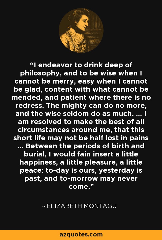 I endeavor to drink deep of philosophy, and to be wise when I cannot be merry, easy when I cannot be glad, content with what cannot be mended, and patient where there is no redress. The mighty can do no more, and the wise seldom do as much. ... I am resolved to make the best of all circumstances around me, that this short life may not be half lost in pains ... Between the periods of birth and burial, I would fain insert a little happiness, a little pleasure, a little peace: to-day is ours, yesterday is past, and to-morrow may never come. - Elizabeth Montagu